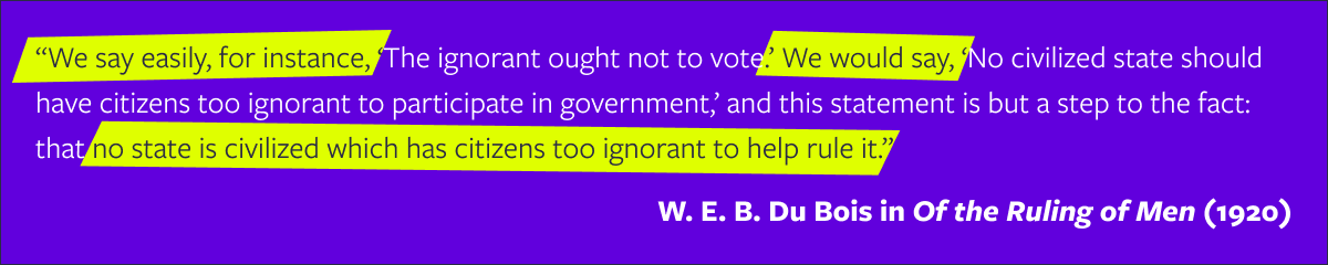 "We say easily, for instance, 'The ignorant ought not to vote,' We would say 'No civilized state should have citizens too ignorant to participate in government,' and this statement is but a step to the fact: that no state is civilized which has citizens too ignorant to help rule it." —W.E.B. Du Bois in "Of the Ruling of Men" (1920).